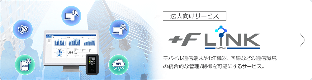 法人向けサービス +F MDM LiNK モバイル通信端末やIoT機器、回線などの通信環境の統合的な管理/制御を可能にするサービス。